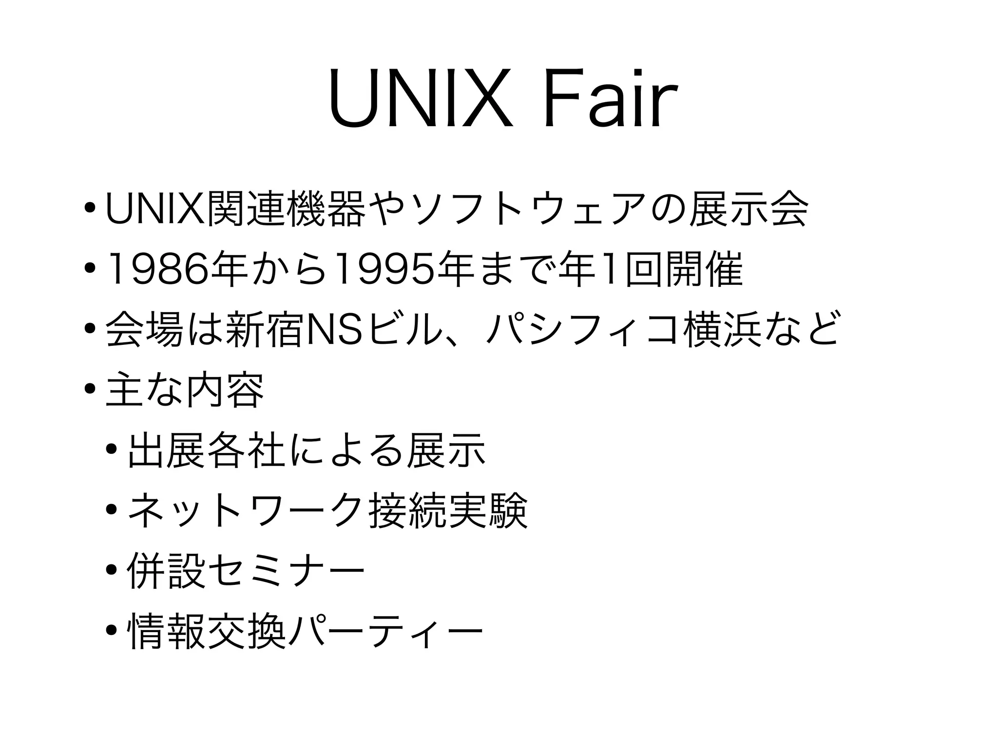 UNIX Fair
●
UNIX関連機器やソフトウェアの展示会
●
1986年から1995年まで年1回開催
●
会場は新宿NSビル、パシフィコ横浜など
●
主な内容
●
出展各社による展示
●
ネットワーク接続実験
●
併設セミナー
●
情報交換パーティー
 