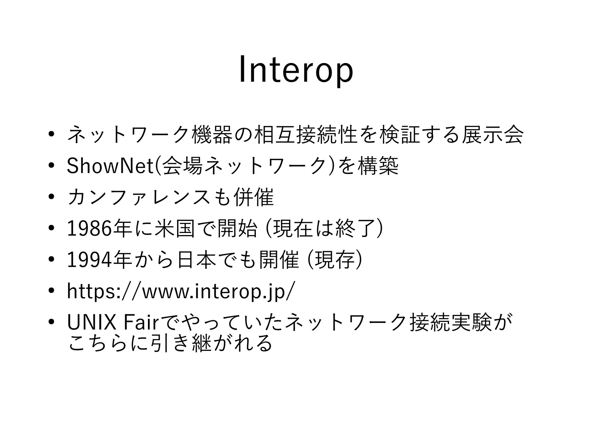 Interop
●
ネットワーク機器の相互接続性を検証する展示会
●
ShowNet(会場ネットワーク)を構築
●
カンファレンスも併催
●
1986年に米国で開始 (現在は終了)
●
1994年から日本でも開催 (現存)
●
https://www.interop.jp/
●
UNIX Fairでやっていたネットワーク接続実験が
こちらに引き継がれる
 