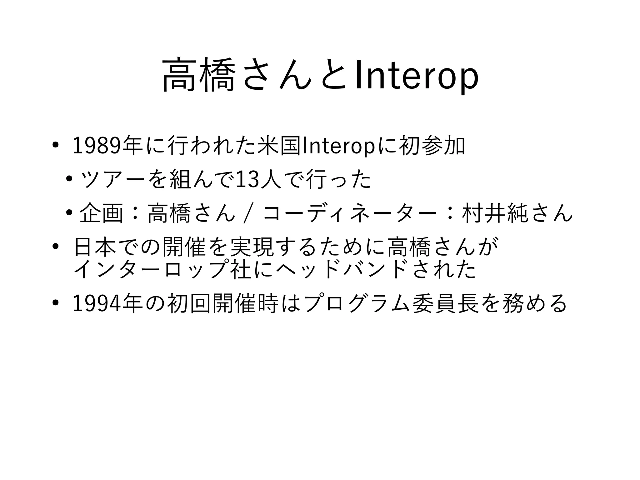 高橋さんとInterop
●
1989年に行われた米国Interopに初参加
●
ツアーを組んで13人で行った
●
企画：高橋さん / コーディネーター：村井純さん
●
日本での開催を実現するために高橋さんが
インターロップ社にヘッドバンドされた
●
1994年の初回開催時はプログラム委員長を務める
 