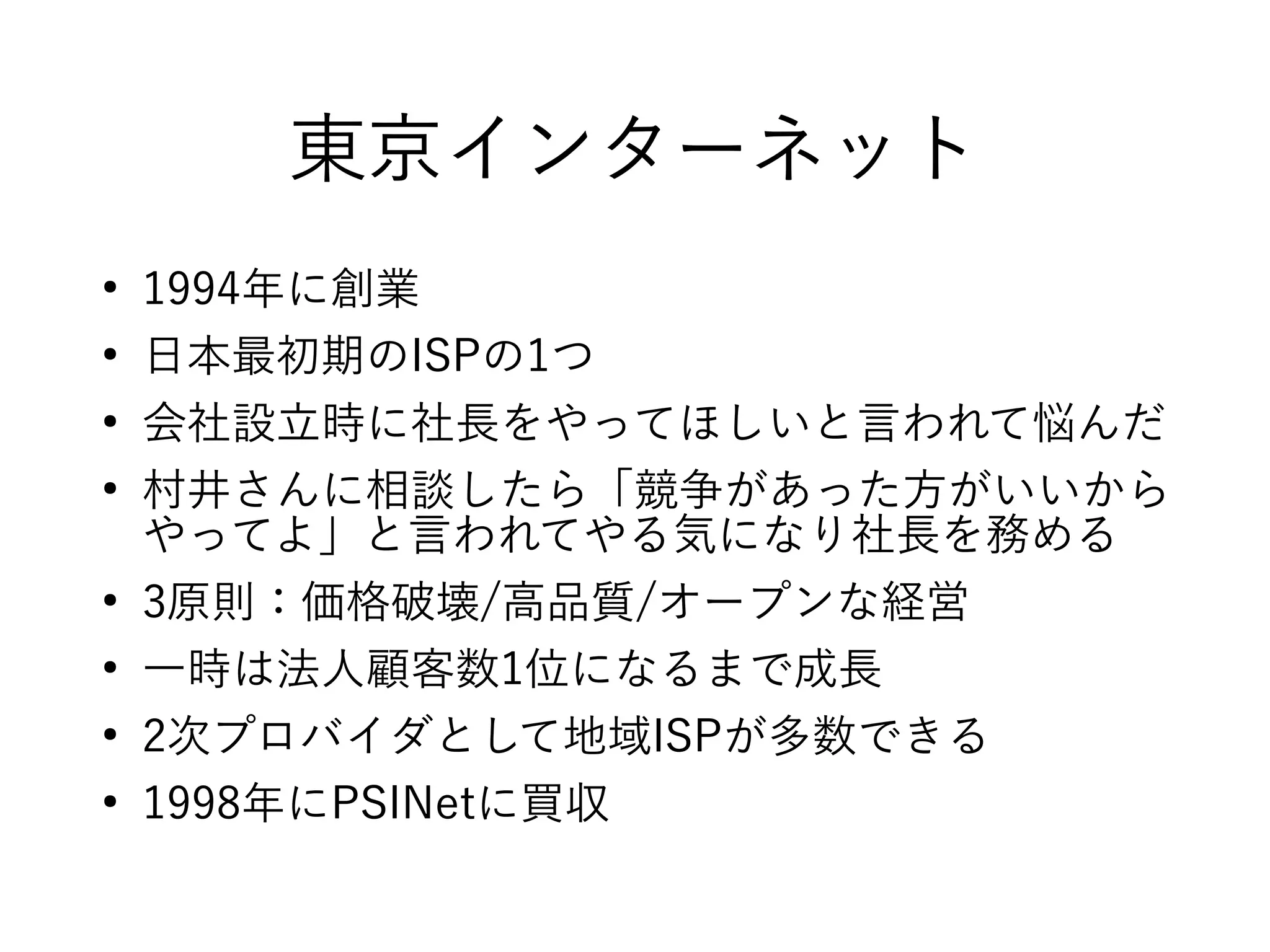東京インターネット
●
1994年に創業
●
日本最初期のISPの1つ
●
会社設立時に社長をやってほしいと言われて悩んだ
●
村井さんに相談したら「競争があった方がいいから
やってよ」と言われてやる気になり社長を務める
●
3原則：価格破壊/高品質/オープンな経営
●
一時は法人顧客数1位になるまで成長
●
2次プロバイダとして地域ISPが多数できる
●
1998年にPSINetに買収
 