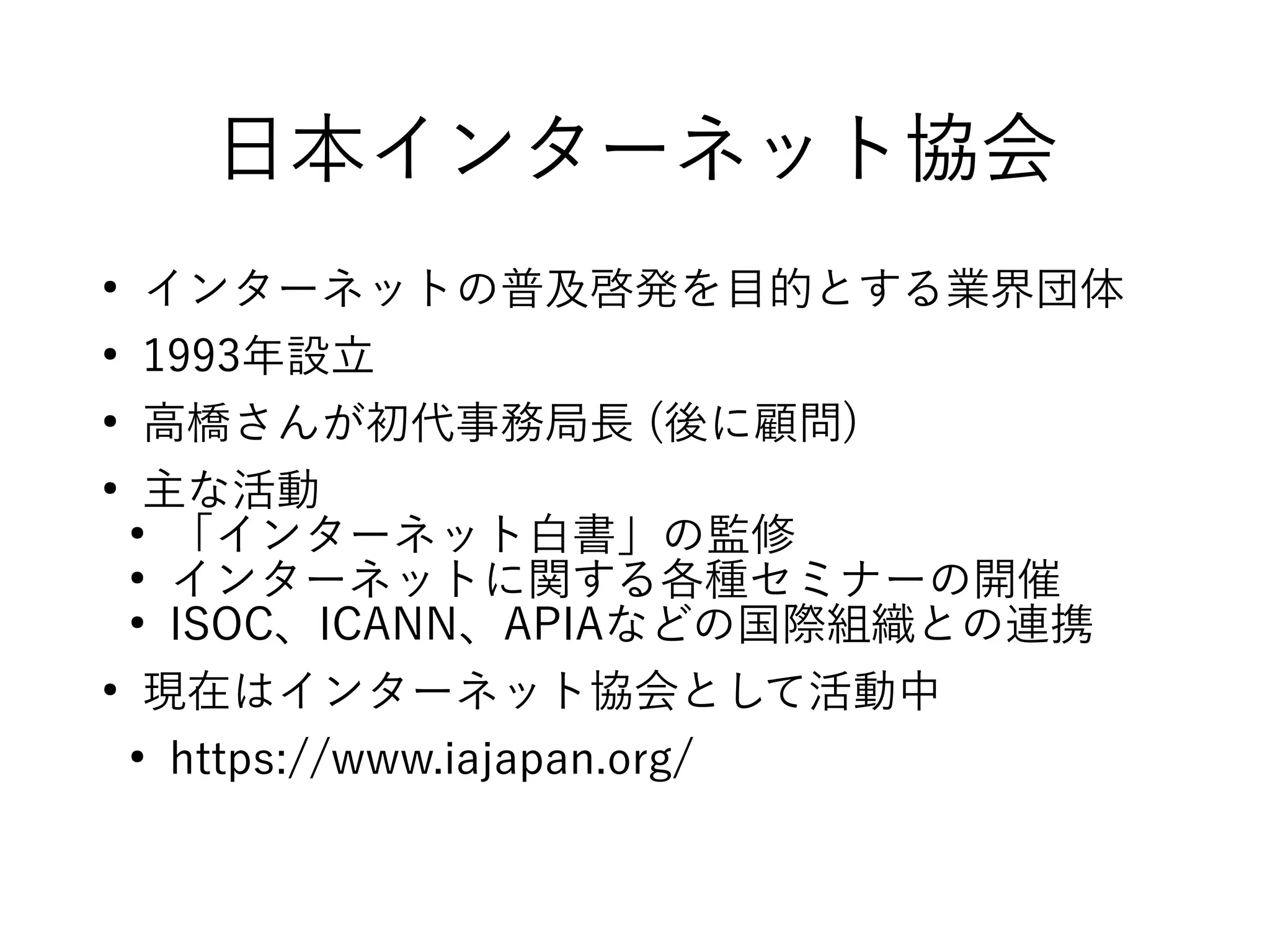 日本インターネット協会
●
インターネットの普及啓発を目的とする業界団体
●
1993年設立
●
高橋さんが初代事務局長 (後に顧問)
●
主な活動
●
「インターネット白書」の監修
●
インターネットに関する各種セミナーの開催
●
ISOC、ICANN、APIAなどの国際組織との連携
●
現在はインターネット協会として活動中
●
https://www.iajapan.org/
 