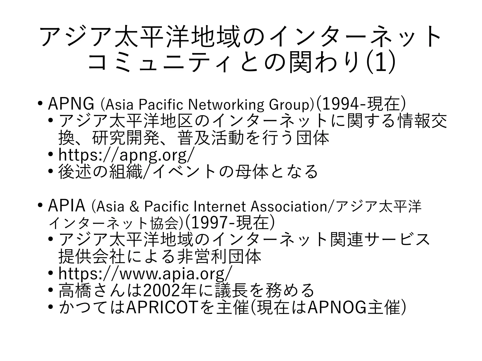 アジア太平洋地域のインターネット
コミュニティとの関わり(1)
●
APNG (Asia Pacific Networking Group)(1994-現在)
●
アジア太平洋地区のインターネットに関する情報交
換、研究開発、普及活動を行う団体
●
https://apng.org/
●
後述の組織/イベントの母体となる
●
APIA (Asia & Pacific Internet Association/アジア太平洋
インターネット協会)(1997-現在)
●
アジア太平洋地域のインターネット関連サービス
提供会社による非営利団体
●
https://www.apia.org/
●
高橋さんは2002年に議長を務める
●
かつてはAPRICOTを主催(現在はAPNOG主催)
 
