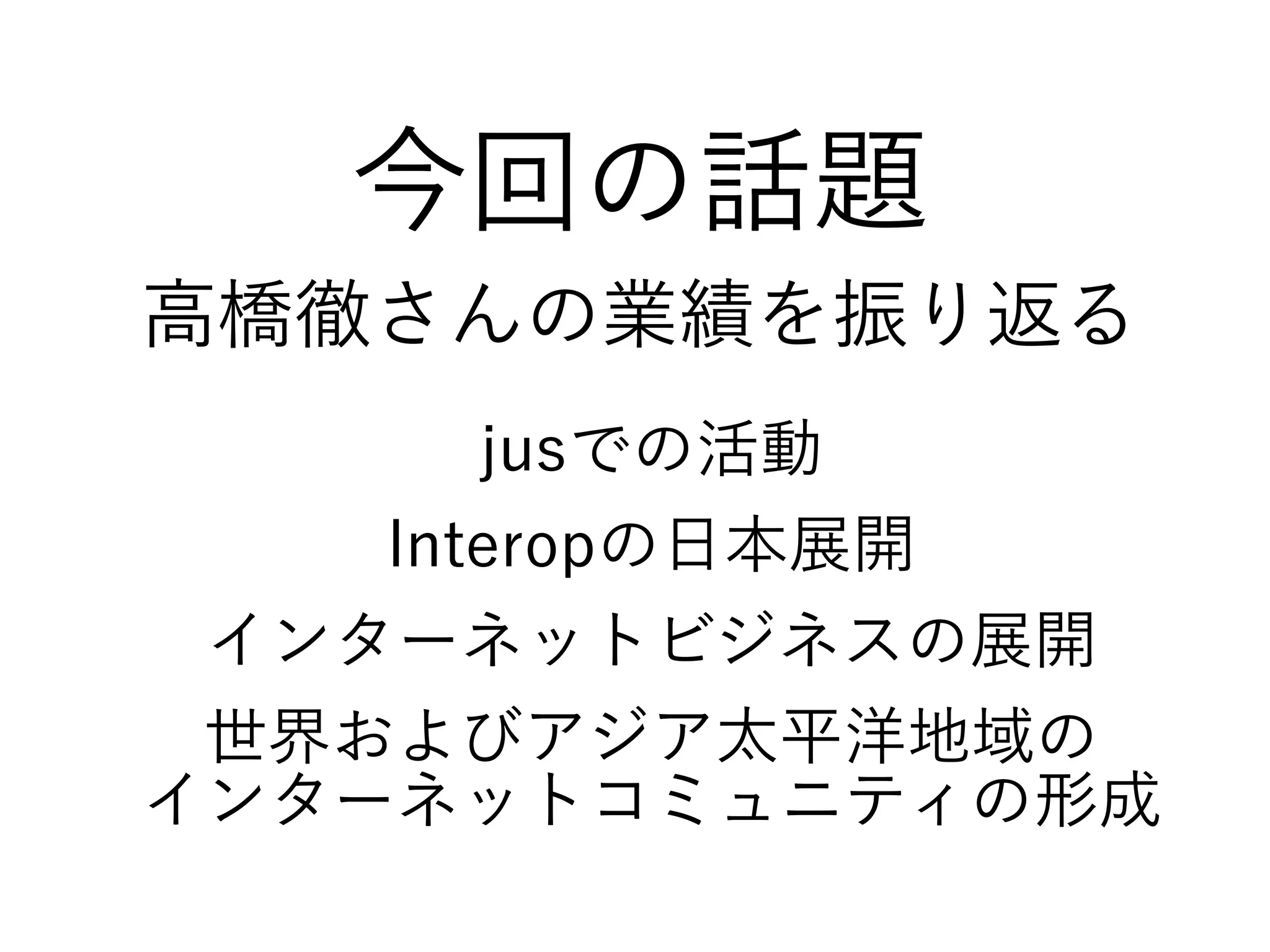 今回の話題
高橋徹さんの業績を振り返る
jusでの活動
Interopの日本展開
インターネットビジネスの展開
世界およびアジア太平洋地域の
インターネットコミュニティの形成
 