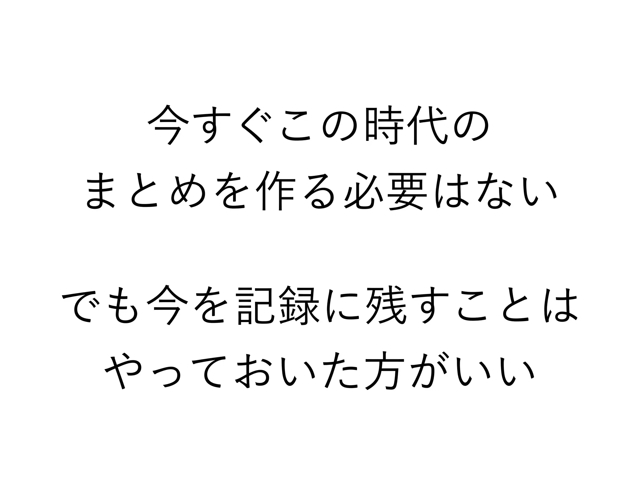 今すぐこの時代の
まとめを作る必要はない
でも今を記録に残すことは
やっておいた方がいい
 