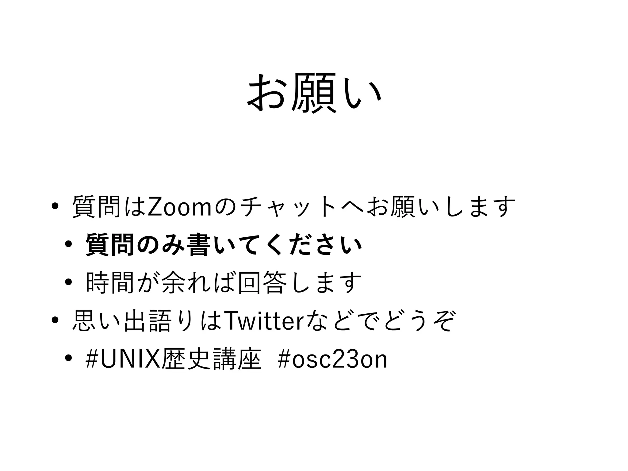 お願い
●
質問はZoomのチャットへお願いします
●
質問のみ書いてください
●
時間が余れば回答します
●
思い出語りはTwitterなどでどうぞ
●
#UNIX歴史講座 #osc23on
 
