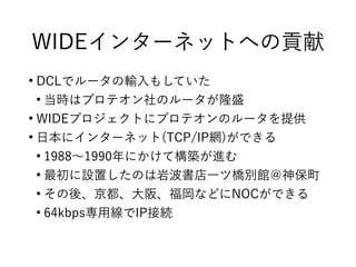 WIDEインターネットへの貢献
●
DCLでルータの輸入もしていた
●
当時はプロテオン社のルータが隆盛
●
WIDEプロジェクトにプロテオンのルータを提供
●
日本にインターネット(TCP/IP網)ができる
●
1988〜1990年にかけて構築が進む
●
最初に設置したのは岩波書店一ツ橋別館＠神保町
●
その後、京都、大阪、福岡などにNOCができる
●
64kbps専用線でIP接続
 