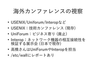 海外カンファレンスの視察
●
USENIX/Uniforum/Interopなど
●
USENIX：技術カンファレンス (現存)
●
UniForum：ビジネス寄り (廃止)
●
Interop：ネットワーク機器の相互接続性を
検証する展示会 (日本で現存)
●
高橋さんはUniForumやInteropを担当
●
/etc/wallにレポートあり
 