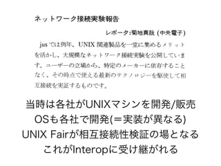 当時は各社がUNIXマシンを開発/販売
OSも各社で開発(＝実装が異なる)
UNIX Fairが相互接続性検証の場となる
これがInteropに受け継がれる
 