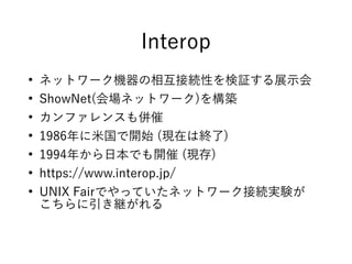 Interop
●
ネットワーク機器の相互接続性を検証する展示会
●
ShowNet(会場ネットワーク)を構築
●
カンファレンスも併催
●
1986年に米国で開始 (現在は終了)
●
1994年から日本でも開催 (現存)
●
https://www.interop.jp/
●
UNIX Fairでやっていたネットワーク接続実験が
こちらに引き継がれる
 