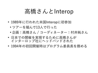 高橋さんとInterop
●
1989年に行われた米国Interopに初参加
●
ツアーを組んで13人で行った
●
企画：高橋さん / コーディネーター：村井純さん
●
日本での開催を実現するために高橋さんが
インターロップ社にヘッドバンドされた
●
1994年の初回開催時はプログラム委員長を務める
 