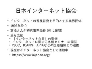 日本インターネット協会
●
インターネットの普及啓発を目的とする業界団体
●
1993年設立
●
高橋さんが初代事務局長 (後に顧問)
●
主な活動
●
「インターネット白書」の監修
●
インターネットに関する各種セミナーの開催
●
ISOC、ICANN、APIAなどの国際組織との連携
●
現在はインターネット協会として活動中
●
https://www.iajapan.org/
 