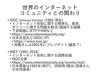 世界のインターネット
コミュニティとの関わり
●
ISOC (Internet Society) (1992-現在)
●
インターネット技術に関する標準化、教育、
ポリシーに関する問題を解決/議論する組織
●
下部組織にIETFやIABなど
●
https://www.internetsociety.org/
●
日本支部あり(ISOC-JP)
●
https://www.isoc.jp/
●
高橋さんは2001年にプレジデント(議長？)
●
INET (1991-2016)
●
インターネット技術に関する国際会議
●
ISOC主催
●
https://www.internetsociety.org/events/inet/
●
日本開催は1992年(神戸)、2000年(横浜/高橋さん
が共同議長)
 
