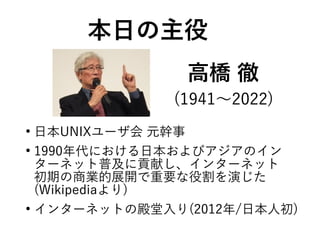 高橋 徹
●
日本UNIXユーザ会 元幹事
●
1990年代における日本およびアジアのイン
ターネット普及に貢献し、インターネット
初期の商業的展開で重要な役割を演じた
(Wikipediaより)
●
インターネットの殿堂入り(2012年/日本人初)
本日の主役
(1941〜2022)
 