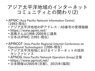 アジア太平洋地域のインターネット
コミュニティとの関わり(2)
●
APNIC (Asia Pacific Network Information Centre)
(1993-現在)
●
アジア太平洋地域のIPアドレス・AS番号の管理組織
●
https://www.apnic.net/
●
高橋さんは1998-2000年に議長
●
日本はJPNIC (1991-現在)
●
APRICOT (Asia Pacific Regional Internet Conference on
Operational Technologies) (1996-現在)
●
アジア太平洋地域におけるインターネットの技術
カンファレンス
●
APNOG (Asia Pacific Network Operators Group)主催
●
https://www.apricot.net/
●
日本開催は2005年(京都)、2015年(福岡)
 