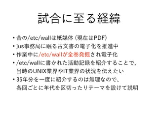 試合に至る経緯
●
昔の/etc/wallは紙媒体 (現在はPDF)
●
jus事務局に眠る古文書の電子化を推進中
●
作業中に/etc/wallが全巻発掘され電子化
●
/etc/wallに書かれた活動記録を紹介することで、
当時のUNIX業界やIT業界の状況を伝えたい
●
35年分を一度に紹介するのは無理なので、
各回ごとに年代を区切ったりテーマを設けて説明
 