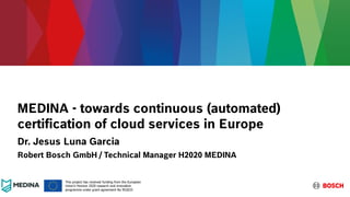 MEDINA - towards continuous (automated)
certification of cloud services in Europe
Dr. Jesus Luna Garcia
Robert Bosch GmbH / Technical Manager H2020 MEDINA
This project has received funding from the European
Union’s Horizon 2020 research and innovation
programme under grant agreement No 952633
 