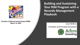 Building and Sustaining
Your RIM Program with a
Records Management
Playbook
Jesse Wilkins
President and Principal Consultant
Southern California Inland Empire ARMA
March 15, 2023
 