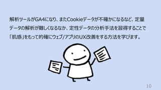 10
解析ツールがGA4になり、またCookieデータが不確かになるなど、定量
データの解析が難しくなるなか、定性データの分析⼿法を習得することで
「肌感」をもって的確にウェブ/アプリのUX改善をする⽅法を学びます。
 