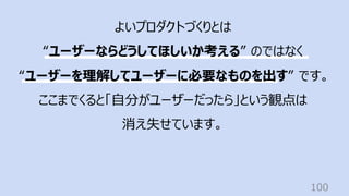 100
よいプロダクトづくりとは
“ユーザーならどうしてほしいか考える” のではなく
“ユーザーを理解してユーザーに必要なものを出す” です。
ここまでくると「⾃分がユーザーだったら」という観点は
消え失せています。
 