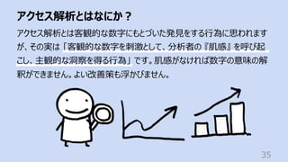 アクセス解析とはなにか︖
35
アクセス解析とは客観的な数字にもとづいた発⾒をする⾏為に思われます
が、その実は 「客観的な数字を刺激として、分析者の 『肌感』 を呼び起
こし、主観的な洞察を得る⾏為」 です。肌感がなければ数字の意味の解
釈ができません。よい改善策も浮かびません。
 