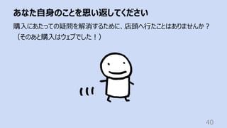 あなた⾃⾝のことを思い返してください
40
購⼊にあたっての疑問を解消するために、店頭へ⾏たことはありませんか︖
（そのあと購⼊はウェブでした︕）
 