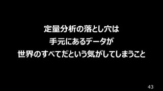 43
定量分析の落とし⽳は
⼿元にあるデータが
世界のすべてだという気がしてしまうこと
 