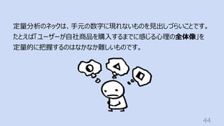 44
定量分析のネックは、⼿元の数字に現れないものを⾒出しづらいことです。
たとえば「ユーザーが⾃社商品を購⼊するまでに感じる⼼理の全体像」を
定量的に把握するのはなかなか難しいものです。
 