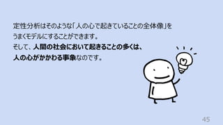 45
定性分析はそのような「⼈の⼼で起きていることの全体像」を
うまくモデルにすることができます。
そして、⼈間の社会において起きることの多くは、
⼈の⼼がかかわる事象なのです。
 
