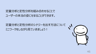 46
定量分析と定性分析を組み合わせることで
ユーザーの本当の姿にせまることができます。
定量分析と定性分析のシナジーを出す⽅法について
ミニワークをしながら⾒ていきましょう︕
 