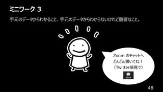 ミニワーク 3
48
⼿元のデータからわかること、⼿元のデータからわからないけれど重要なこと。
Zoom のチャットへ
どんどん書いてね︕
（Twitter感覚で）
 