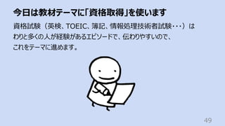 今⽇は教材テーマに「資格取得」を使います
49
資格試験（英検、TOEIC、簿記、情報処理技術者試験・・・）は
わりと多くの⼈が経験があるエピソードで、伝わりやすいので、
これをテーマに進めます。
 