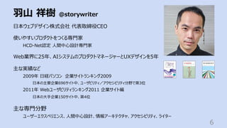 ⽻⼭ 祥樹 @storywriter
6
⽇本ウェブデザイン株式会社 代表取締役CEO
使いやすいプロダクトをつくる専⾨家
HCD-Net認定 ⼈間中⼼設計専⾨家
Web業界に25年、AIシステムのプロダクトマネージャーとUXデザインを5年
主な実績など
2009年 ⽇経パソコン 企業サイトランキング2009
⽇本の主要企業696サイト中、ユーザビリティ／アクセシビリティ分野で第3位
2011年 Webユーザビリティランキング2011 企業サイト編
⽇本の⼤⼿企業150サイト中、第4位
主な専⾨分野
ユーザーエクスペリエンス、⼈間中⼼設計、情報アーキテクチャ、アクセシビリティ、ライター
 