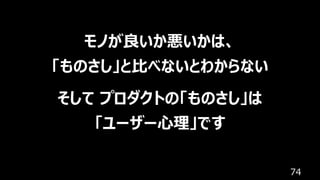 74
モノが良いか悪いかは、
「ものさし」と⽐べないとわからない
そして プロダクトの「ものさし」は
「ユーザー⼼理」です
 