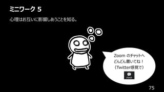 ミニワーク 5
75
⼼理はお互いに影響しあうことを知る。
Zoom のチャットへ
どんどん書いてね︕
（Twitter感覚で）
 