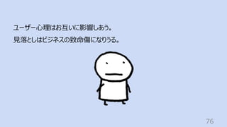 76
ユーザー⼼理はお互いに影響しあう。
⾒落としはビジネスの致命傷になりうる。
 