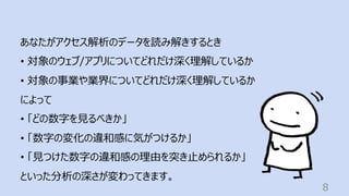 8
あなたがアクセス解析のデータを読み解きするとき
• 対象のウェブ/アプリについてどれだけ深く理解しているか
• 対象の事業や業界についてどれだけ深く理解しているか
によって
• 「どの数字を⾒るべきか」
• 「数字の変化の違和感に気がつけるか」
• 「⾒つけた数字の違和感の理由を突き⽌められるか」
といった分析の深さが変わってきます。
 