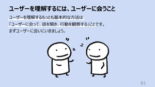 ユーザーを理解するには、ユーザーに会うこと
81
ユーザーを理解するもっとも基本的な⽅法は
「ユーザーに会って、話を聞き、⾏動を観察する」ことです。
まずユーザーに会いにいきましょう。
 