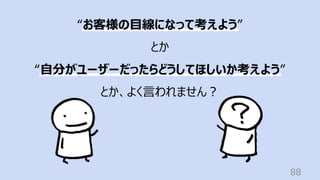 88
“お客様の⽬線になって考えよう”
とか
“⾃分がユーザーだったらどうしてほしいか考えよう”
とか、よく⾔われません︖
 