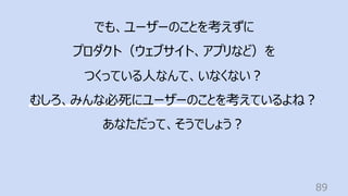 89
でも、ユーザーのことを考えずに
プロダクト（ウェブサイト、アプリなど）を
つくっている⼈なんて、いなくない︖
むしろ、みんな必死にユーザーのことを考えているよね︖
あなただって、そうでしょう︖
 