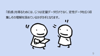 9
「肌感」を得るためには、じつは定量データだけでなく、定性データを広く収
集しその理解を深めているかがカギとなります。
 