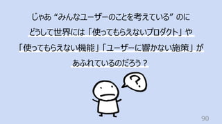 90
じゃあ “みんなユーザーのことを考えている” のに
どうして世界には 「使ってもらえないプロダクト」 や
「使ってもらえない機能」 「ユーザーに響かない施策」 が
あふれているのだろう︖
 