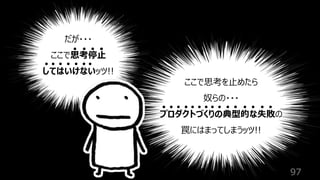 97
だが・・・
ここで思考停⽌
してはいけないッツ!!
ここで思考を⽌めたら
奴らの・・・
プロダクトづくりの典型的な失敗の
罠にはまってしまうッツ!!
 