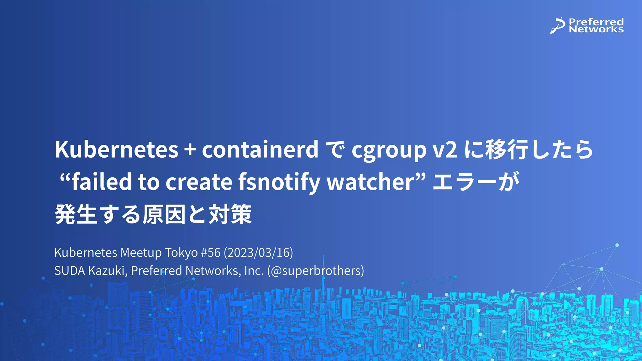 Kubernetes Meetup Tokyo #56 (2023/03/16)
SUDA Kazuki, Preferred Networks, Inc. (@superbrothers)
Kubernetes + containerd で cgroup v2 に移⾏したら
“failed to create fsnotify watcher” エラーが
発⽣する原因と対策
 