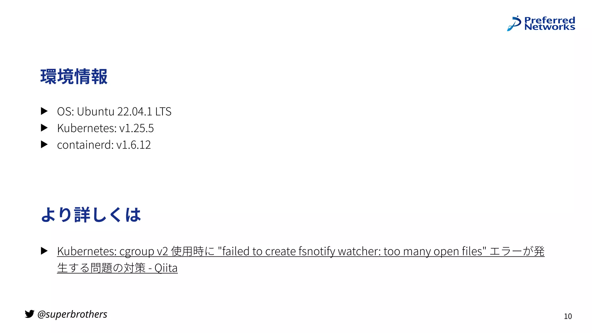 @superbrothers

より詳しくは
▶ Kubernetes: cgroup v2 使⽤時に "failed to create fsnotify watcher: too many open
fi
les" エラーが発
⽣する問題の対策 - Qiita
10
環境情報
▶ OS: Ubuntu 22.04.1 LTS
▶ Kubernetes: v1.25.5
▶ containerd: v1.6.12
 