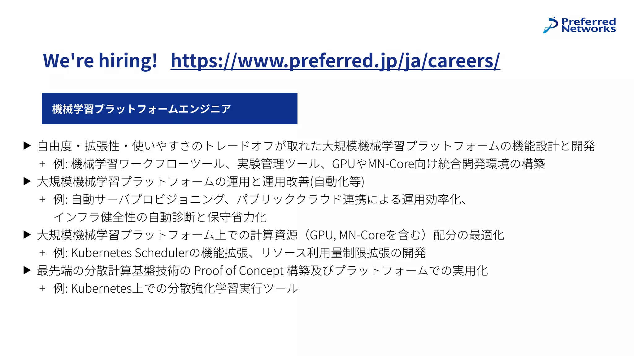 機械学習プラットフォームエンジニア
We're hiring! https://www.preferred.jp/ja/careers/
▶ ⾃由度・拡張性・使いやすさのトレードオフが取れた⼤規模機械学習プラットフォームの機能設計と開発
+ 例: 機械学習ワークフローツール、実験管理ツール、GPUやMN-Core向け統合開発環境の構築
▶ ⼤規模機械学習プラットフォームの運⽤と運⽤改善(⾃動化等)
+ 例: ⾃動サーバプロビジョニング、パブリッククラウド連携による運⽤効率化、
インフラ健全性の⾃動診断と保守省⼒化
▶ ⼤規模機械学習プラットフォーム上での計算資源（GPU, MN-Coreを含む）配分の最適化
+ 例: Kubernetes Schedulerの機能拡張、リソース利⽤量制限拡張の開発
▶ 最先端の分散計算基盤技術の Proof of Concept 構築及びプラットフォームでの実⽤化
+ 例: Kubernetes上での分散強化学習実⾏ツール
 