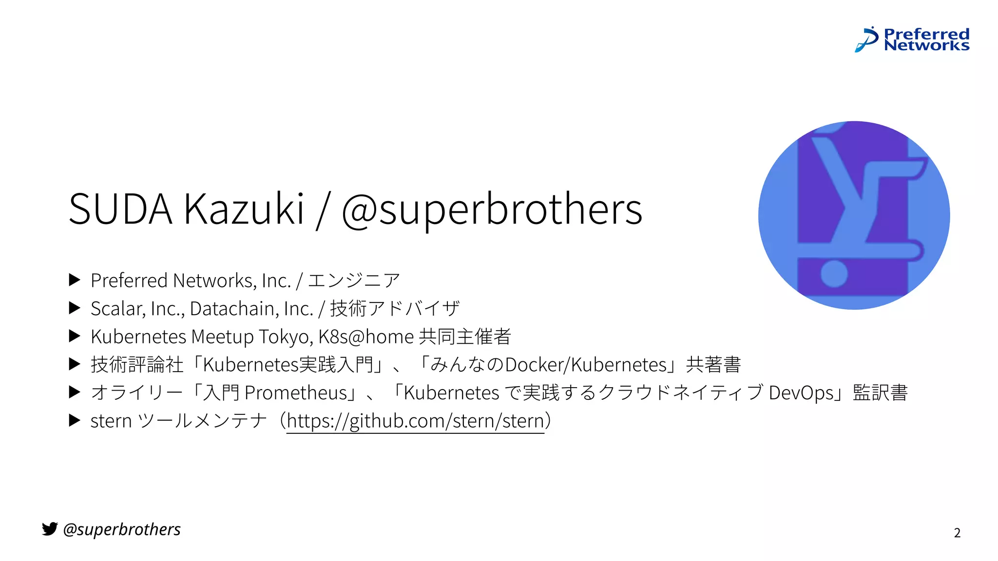 @superbrothers

SUDA Kazuki / @superbrothers
▶ Preferred Networks, Inc. / エンジニア
▶ Scalar, Inc., Datachain, Inc. / 技術アドバイザ
▶ Kubernetes Meetup Tokyo, K8s@home 共同主催者
▶ 技術評論社「Kubernetes実践⼊⾨」、「みんなのDocker/Kubernetes」共著書
▶ オライリー「⼊⾨ Prometheus」、「Kubernetes で実践するクラウドネイティブ DevOps」監訳書
▶ stern ツールメンテナ（https://github.com/stern/stern）
2
 
