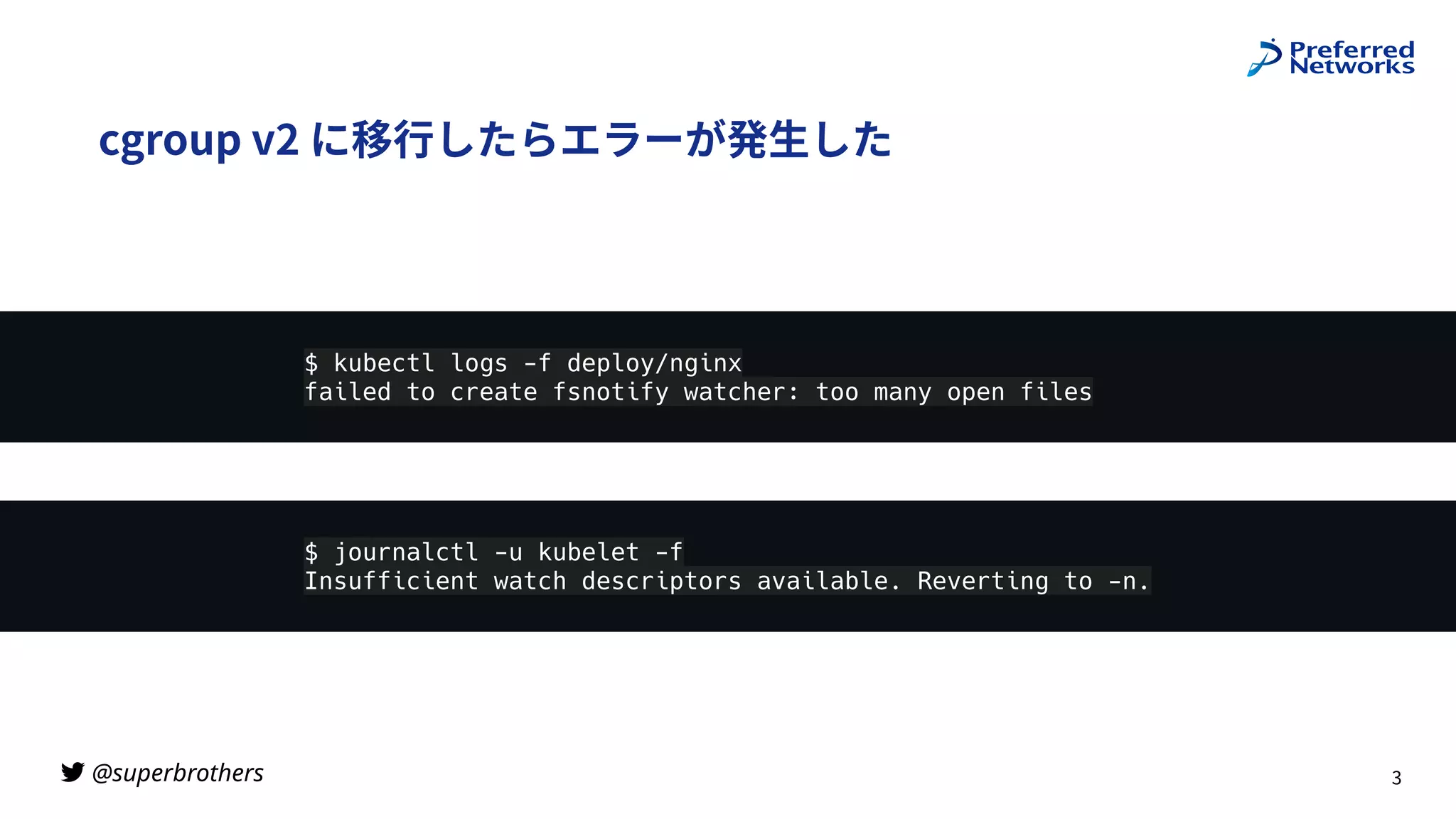 @superbrothers

cgroup v2 に移⾏したらエラーが発⽣した
3
$ journalctl -u kubelet -f
Insufficient watch descriptors available. Reverting to -n.
$ kubectl logs -f deploy/nginx
failed to create fsnotify watcher: too many open files
 