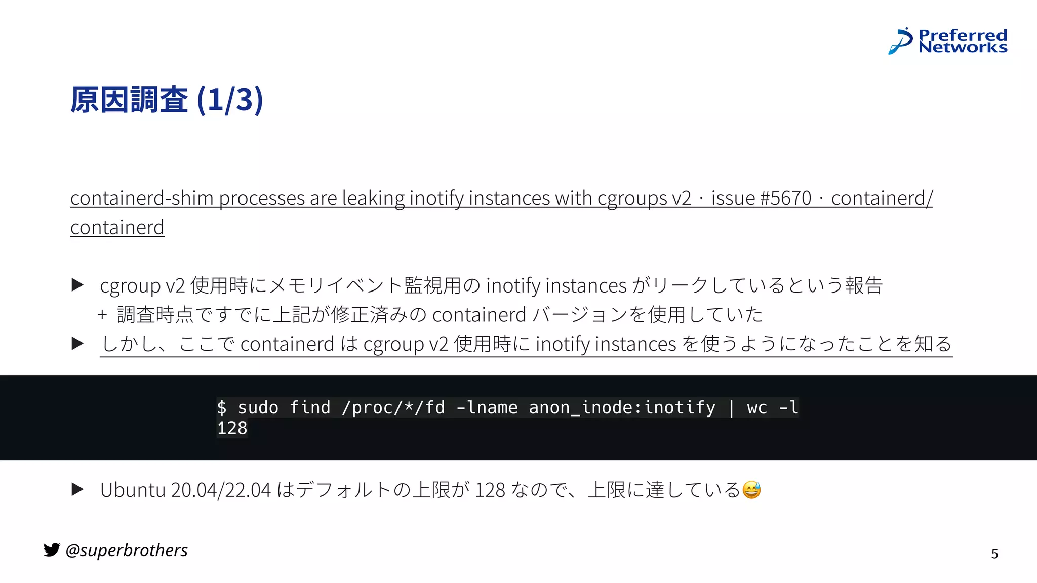 @superbrothers

原因調査 (1/3)
containerd-shim processes are leaking inotify instances with cgroups v2 · issue #5670 · containerd/
containerd
▶ cgroup v2 使⽤時にメモリイベント監視⽤の inotify instances がリークしているという報告
+ 調査時点ですでに上記が修正済みの containerd バージョンを使⽤していた
▶ しかし、ここで containerd は cgroup v2 使⽤時に inotify instances を使うようになったことを知る
▶ Ubuntu 20.04/22.04 はデフォルトの上限が 128 なので、上限に達している😅
5
$ sudo find /proc/*/fd -lname anon_inode:inotify | wc -l
128
 