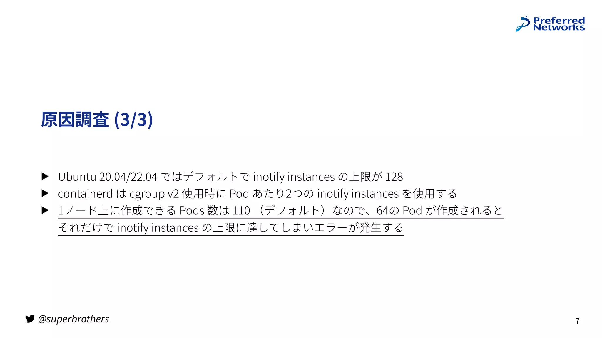 @superbrothers

原因調査 (3/3)
▶ Ubuntu 20.04/22.04 ではデフォルトで inotify instances の上限が 128
▶ containerd は cgroup v2 使⽤時に Pod あたり2つの inotify instances を使⽤する
▶ 1ノード上に作成できる Pods 数は 110 （デフォルト）なので、64の Pod が作成されると
それだけで inotify instances の上限に達してしまいエラーが発⽣する
7
 
