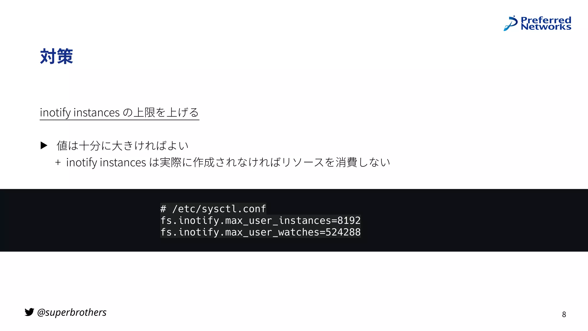 @superbrothers

対策
inotify instances の上限を上げる
▶ 値は⼗分に⼤きければよい
+ inotify instances は実際に作成されなければリソースを消費しない
8
# /etc/sysctl.conf
fs.inotify.max_user_instances=8192
fs.inotify.max_user_watches=524288
 